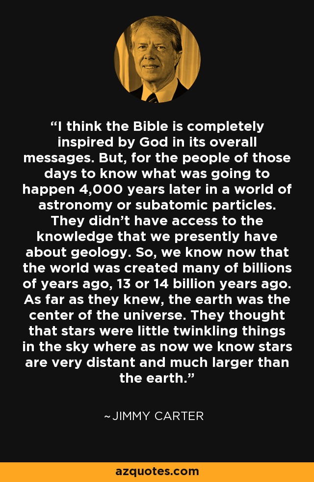 I think the Bible is completely inspired by God in its overall messages. But, for the people of those days to know what was going to happen 4,000 years later in a world of astronomy or subatomic particles. They didn't have access to the knowledge that we presently have about geology. So, we know now that the world was created many of billions of years ago, 13 or 14 billion years ago. As far as they knew, the earth was the center of the universe. They thought that stars were little twinkling things in the sky where as now we know stars are very distant and much larger than the earth. - Jimmy Carter