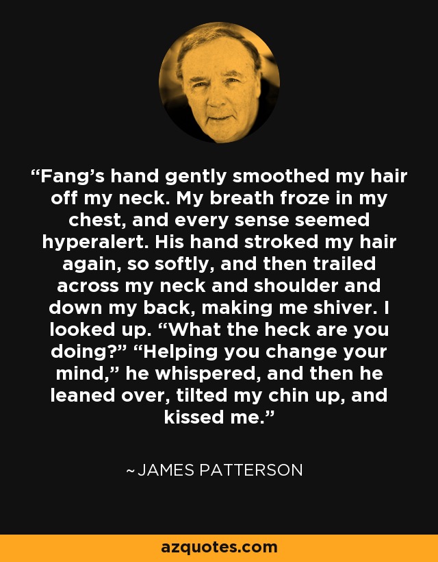 Fang’s hand gently smoothed my hair off my neck. My breath froze in my chest, and every sense seemed hyperalert. His hand stroked my hair again, so softly, and then trailed across my neck and shoulder and down my back, making me shiver. I looked up. “What the heck are you doing?” “Helping you change your mind,” he whispered, and then he leaned over, tilted my chin up, and kissed me. - James Patterson