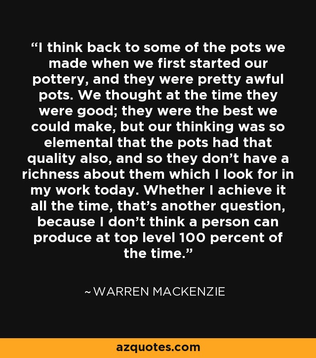 I think back to some of the pots we made when we first started our pottery, and they were pretty awful pots. We thought at the time they were good; they were the best we could make, but our thinking was so elemental that the pots had that quality also, and so they don't have a richness about them which I look for in my work today. Whether I achieve it all the time, that's another question, because I don't think a person can produce at top level 100 percent of the time. - Warren MacKenzie