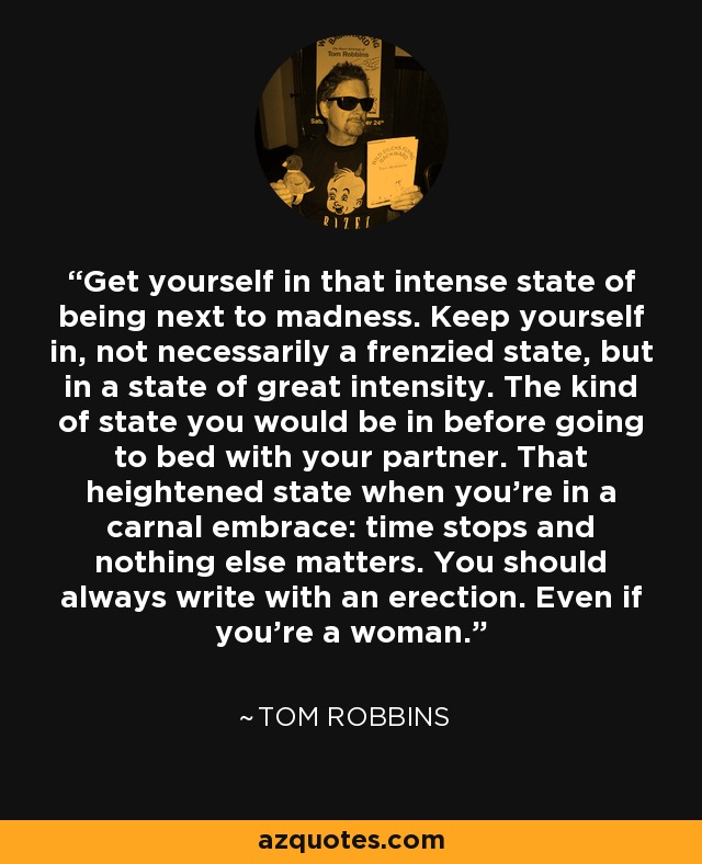 Get yourself in that intense state of being next to madness. Keep yourself in, not necessarily a frenzied state, but in a state of great intensity. The kind of state you would be in before going to bed with your partner. That heightened state when you're in a carnal embrace: time stops and nothing else matters. You should always write with an erection. Even if you're a woman. - Tom Robbins