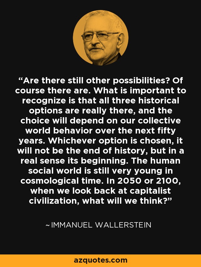 Are there still other possibilities? Of course there are. What is important to recognize is that all three historical options are really there, and the choice will depend on our collective world behavior over the next fifty years. Whichever option is chosen, it will not be the end of history, but in a real sense its beginning. The human social world is still very young in cosmological time. In 2050 or 2100, when we look back at capitalist civilization, what will we think? - Immanuel Wallerstein