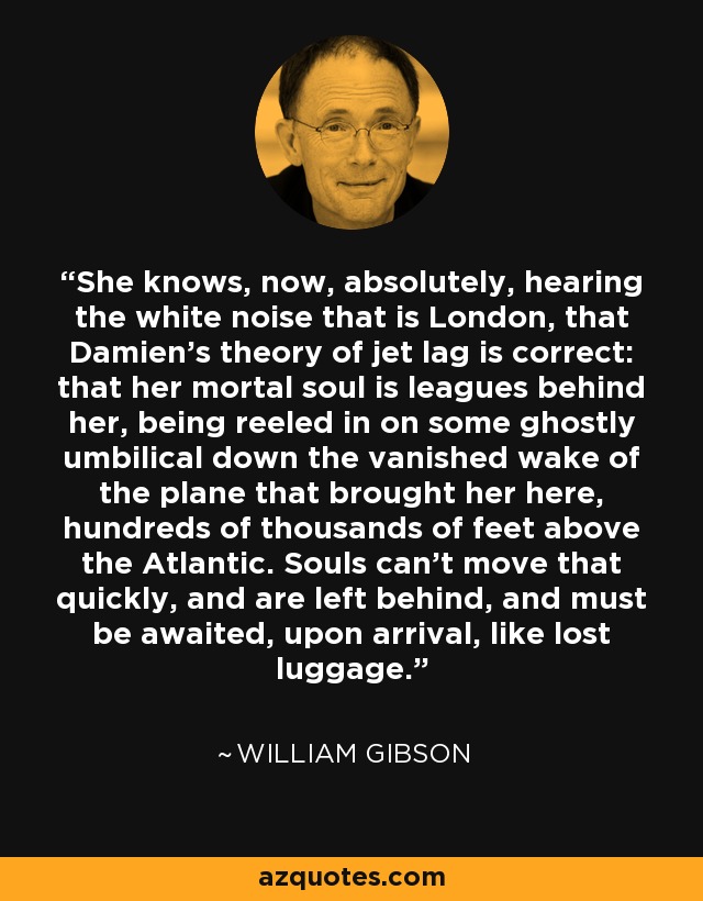 She knows, now, absolutely, hearing the white noise that is London, that Damien's theory of jet lag is correct: that her mortal soul is leagues behind her, being reeled in on some ghostly umbilical down the vanished wake of the plane that brought her here, hundreds of thousands of feet above the Atlantic. Souls can't move that quickly, and are left behind, and must be awaited, upon arrival, like lost luggage. - William Gibson
