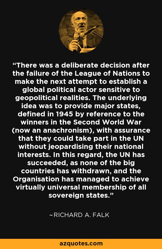 There was a deliberate decision after the failure of the League of Nations to make the next attempt to establish a global political actor sensitive to geopolitical realities. The underlying idea was to provide major states, defined in 1945 by reference to the winners in the Second World War (now an anachronism), with assurance that they could take part in the UN without jeopardising their national interests. In this regard, the UN has succeeded, as none of the big countries has withdrawn, and the Organisation has managed to achieve virtually universal membership of all sovereign states. - Richard A. Falk