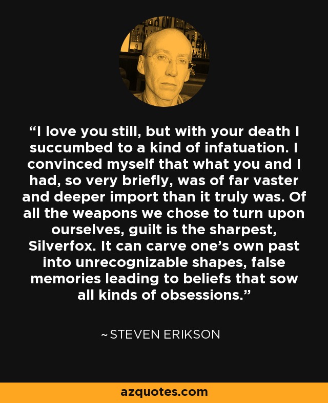 I love you still, but with your death I succumbed to a kind of infatuation. I convinced myself that what you and I had, so very briefly, was of far vaster and deeper import than it truly was. Of all the weapons we chose to turn upon ourselves, guilt is the sharpest, Silverfox. It can carve one's own past into unrecognizable shapes, false memories leading to beliefs that sow all kinds of obsessions. - Steven Erikson