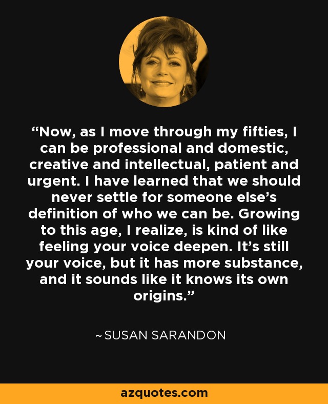 Now, as I move through my fifties, I can be professional and domestic, creative and intellectual, patient and urgent. I have learned that we should never settle for someone else's definition of who we can be. Growing to this age, I realize, is kind of like feeling your voice deepen. It's still your voice, but it has more substance, and it sounds like it knows its own origins. - Susan Sarandon