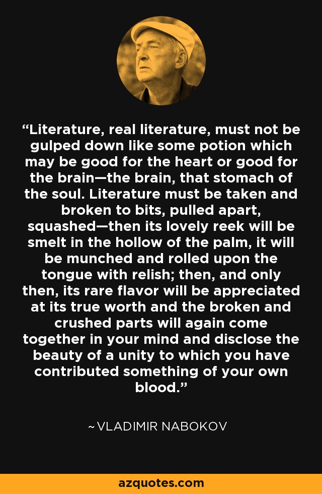 Literature, real literature, must not be gulped down like some potion which may be good for the heart or good for the brain—the brain, that stomach of the soul. Literature must be taken and broken to bits, pulled apart, squashed—then its lovely reek will be smelt in the hollow of the palm, it will be munched and rolled upon the tongue with relish; then, and only then, its rare flavor will be appreciated at its true worth and the broken and crushed parts will again come together in your mind and disclose the beauty of a unity to which you have contributed something of your own blood. - Vladimir Nabokov