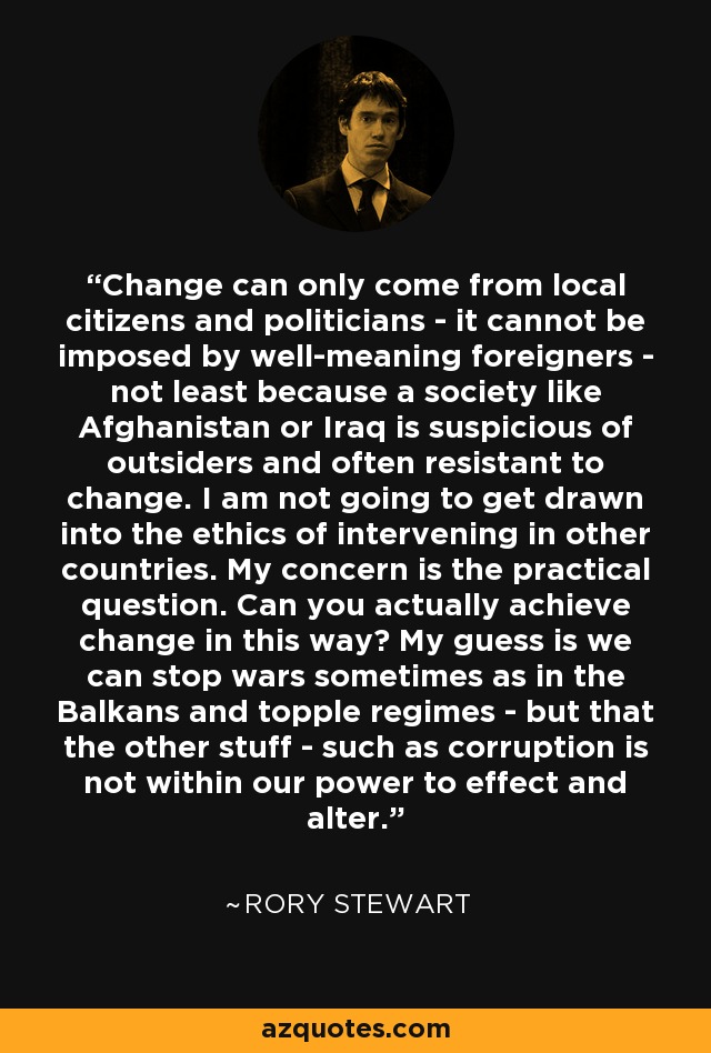 Change can only come from local citizens and politicians - it cannot be imposed by well-meaning foreigners - not least because a society like Afghanistan or Iraq is suspicious of outsiders and often resistant to change. I am not going to get drawn into the ethics of intervening in other countries. My concern is the practical question. Can you actually achieve change in this way? My guess is we can stop wars sometimes as in the Balkans and topple regimes - but that the other stuff - such as corruption is not within our power to effect and alter. - Rory Stewart