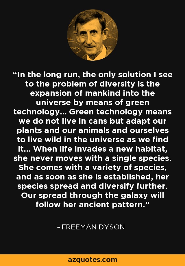 In the long run, the only solution I see to the problem of diversity is the expansion of mankind into the universe by means of green technology... Green technology means we do not live in cans but adapt our plants and our animals and ourselves to live wild in the universe as we find it... When life invades a new habitat, she never moves with a single species. She comes with a variety of species, and as soon as she is established, her species spread and diversify further. Our spread through the galaxy will follow her ancient pattern. - Freeman Dyson