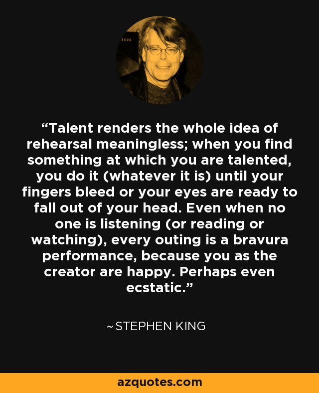 Talent renders the whole idea of rehearsal meaningless; when you find something at which you are talented, you do it (whatever it is) until your fingers bleed or your eyes are ready to fall out of your head. Even when no one is listening (or reading or watching), every outing is a bravura performance, because you as the creator are happy. Perhaps even ecstatic. - Stephen King