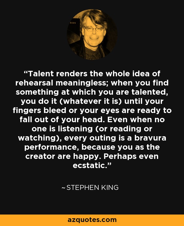 Talent renders the whole idea of rehearsal meaningless; when you find something at which you are talented, you do it (whatever it is) until your fingers bleed or your eyes are ready to fall out of your head. Even when no one is listening (or reading or watching), every outing is a bravura performance, because you as the creator are happy. Perhaps even ecstatic. - Stephen King