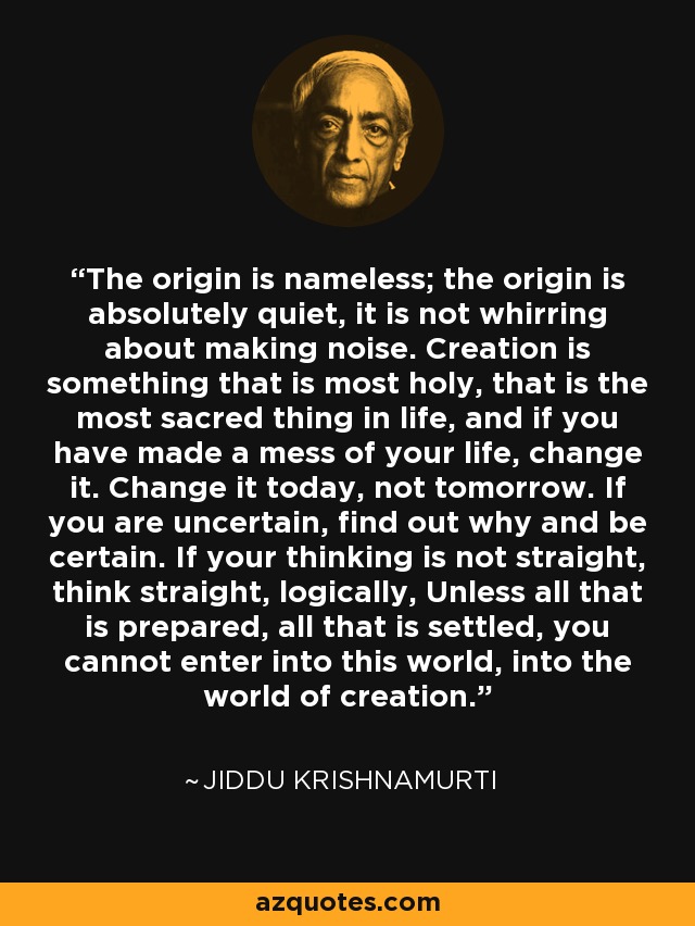 The origin is nameless; the origin is absolutely quiet, it is not whirring about making noise. Creation is something that is most holy, that is the most sacred thing in life, and if you have made a mess of your life, change it. Change it today, not tomorrow. If you are uncertain, find out why and be certain. If your thinking is not straight, think straight, logically, Unless all that is prepared, all that is settled, you cannot enter into this world, into the world of creation. - Jiddu Krishnamurti