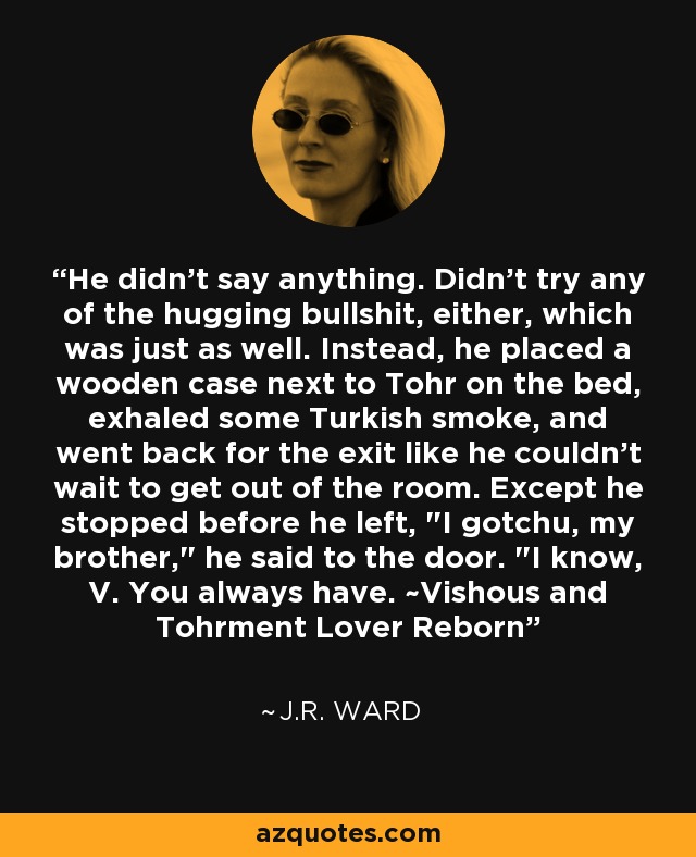 He didn't say anything. Didn't try any of the hugging bullshit, either, which was just as well. Instead, he placed a wooden case next to Tohr on the bed, exhaled some Turkish smoke, and went back for the exit like he couldn't wait to get out of the room. Except he stopped before he left, 