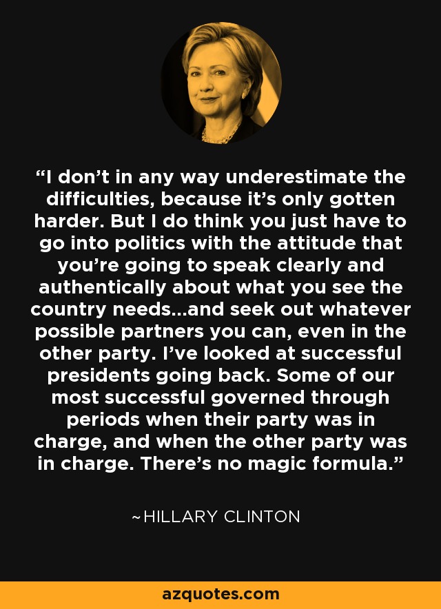 I don't in any way underestimate the difficulties, because it's only gotten harder. But I do think you just have to go into politics with the attitude that you're going to speak clearly and authentically about what you see the country needs...and seek out whatever possible partners you can, even in the other party. I've looked at successful presidents going back. Some of our most successful governed through periods when their party was in charge, and when the other party was in charge. There's no magic formula. - Hillary Clinton
