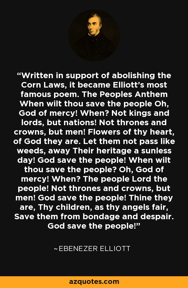Written in support of abolishing the Corn Laws, it became Elliott's most famous poem. The Peoples Anthem When wilt thou save the people Oh, God of mercy! When? Not kings and lords, but nations! Not thrones and crowns, but men! Flowers of thy heart, of God they are. Let them not pass like weeds, away Their heritage a sunless day! God save the people! When wilt thou save the people? Oh, God of mercy! When? The people Lord the people! Not thrones and crowns, but men! God save the people! Thine they are, Thy children, as thy angels fair, Save them from bondage and despair. God save the people! - Ebenezer Elliott