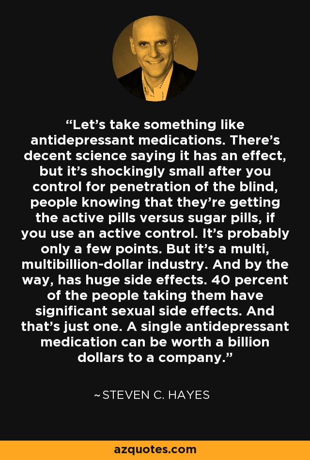 Let's take something like antidepressant medications. There's decent science saying it has an effect, but it's shockingly small after you control for penetration of the blind, people knowing that they're getting the active pills versus sugar pills, if you use an active control. It's probably only a few points. But it's a multi, multibillion-dollar industry. And by the way, has huge side effects. 40 percent of the people taking them have significant sexual side effects. And that's just one. A single antidepressant medication can be worth a billion dollars to a company. - Steven C. Hayes