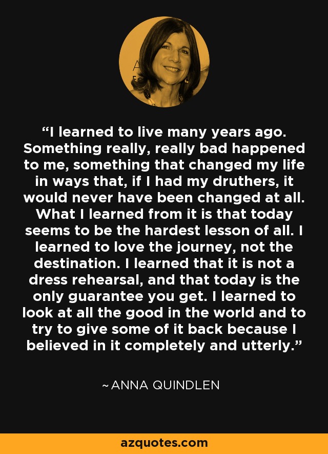 I learned to live many years ago. Something really, really bad happened to me, something that changed my life in ways that, if I had my druthers, it would never have been changed at all. What I learned from it is that today seems to be the hardest lesson of all. I learned to love the journey, not the destination. I learned that it is not a dress rehearsal, and that today is the only guarantee you get. I learned to look at all the good in the world and to try to give some of it back because I believed in it completely and utterly. - Anna Quindlen