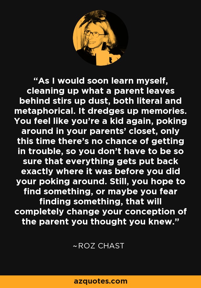 As I would soon learn myself, cleaning up what a parent leaves behind stirs up dust, both literal and metaphorical. It dredges up memories. You feel like you're a kid again, poking around in your parents' closet, only this time there's no chance of getting in trouble, so you don't have to be so sure that everything gets put back exactly where it was before you did your poking around. Still, you hope to find something, or maybe you fear finding something, that will completely change your conception of the parent you thought you knew. - Roz Chast