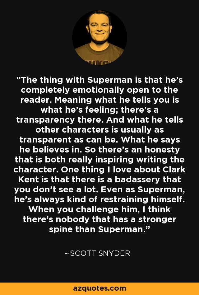 The thing with Superman is that he's completely emotionally open to the reader. Meaning what he tells you is what he's feeling; there's a transparency there. And what he tells other characters is usually as transparent as can be. What he says he believes in. So there's an honesty that is both really inspiring writing the character. One thing I love about Clark Kent is that there is a badassery that you don't see a lot. Even as Superman, he's always kind of restraining himself. When you challenge him, I think there's nobody that has a stronger spine than Superman. - Scott Snyder