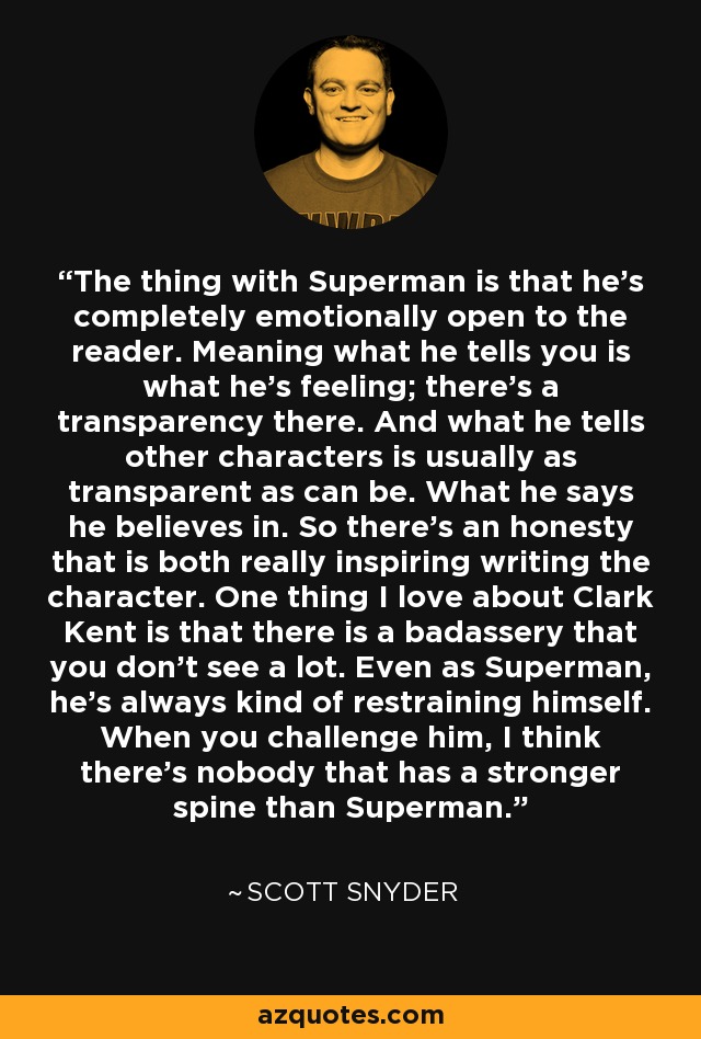 The thing with Superman is that he's completely emotionally open to the reader. Meaning what he tells you is what he's feeling; there's a transparency there. And what he tells other characters is usually as transparent as can be. What he says he believes in. So there's an honesty that is both really inspiring writing the character. One thing I love about Clark Kent is that there is a badassery that you don't see a lot. Even as Superman, he's always kind of restraining himself. When you challenge him, I think there's nobody that has a stronger spine than Superman. - Scott Snyder