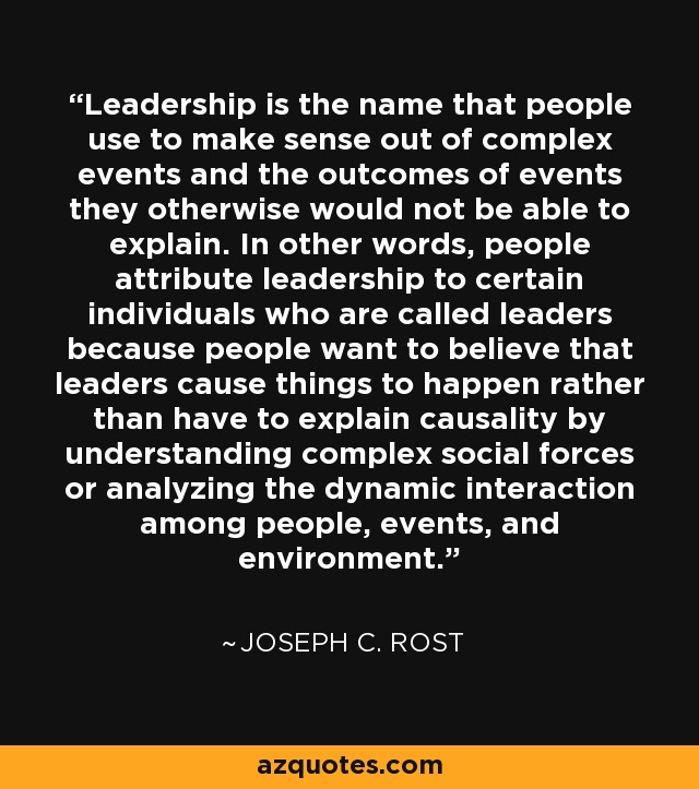 Leadership is the name that people use to make sense out of complex events and the outcomes of events they otherwise would not be able to explain. In other words, people attribute leadership to certain individuals who are called leaders because people want to believe that leaders cause things to happen rather than have to explain causality by understanding complex social forces or analyzing the dynamic interaction among people, events, and environment. - Joseph C. Rost