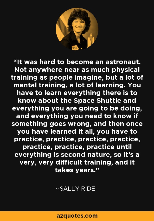 It was hard to become an astronaut. Not anywhere near as much physical training as people imagine, but a lot of mental training, a lot of learning. You have to learn everything there is to know about the Space Shuttle and everything you are going to be doing, and everything you need to know if something goes wrong, and then once you have learned it all, you have to practice, practice, practice, practice, practice, practice, practice until everything is second nature, so it's a very, very difficult training, and it takes years. - Sally Ride