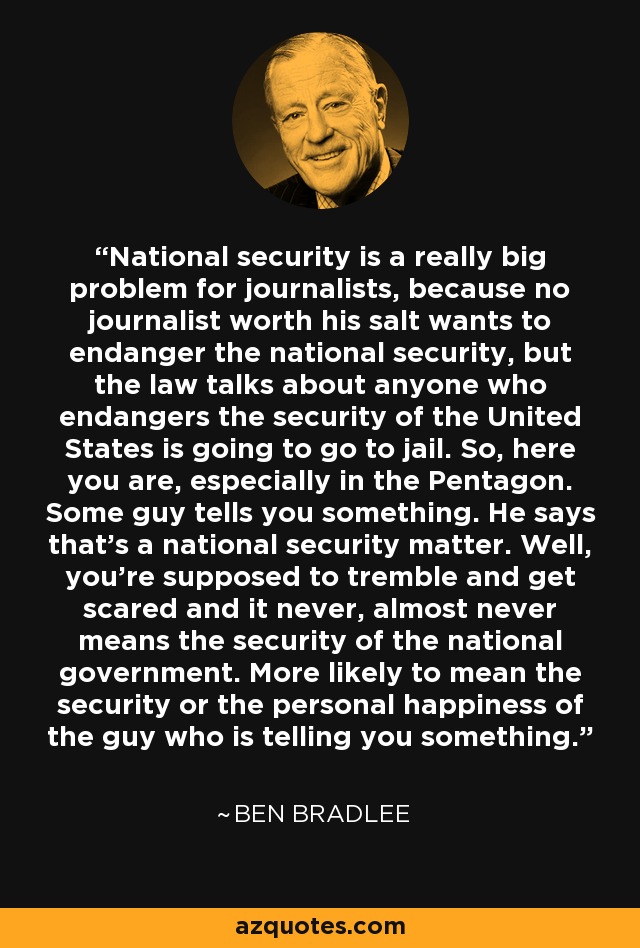 National security is a really big problem for journalists, because no journalist worth his salt wants to endanger the national security, but the law talks about anyone who endangers the security of the United States is going to go to jail. So, here you are, especially in the Pentagon. Some guy tells you something. He says that's a national security matter. Well, you're supposed to tremble and get scared and it never, almost never means the security of the national government. More likely to mean the security or the personal happiness of the guy who is telling you something. - Ben Bradlee