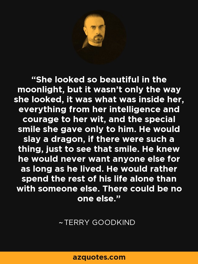 She looked so beautiful in the moonlight, but it wasn't only the way she looked, it was what was inside her, everything from her intelligence and courage to her wit, and the special smile she gave only to him. He would slay a dragon, if there were such a thing, just to see that smile. He knew he would never want anyone else for as long as he lived. He would rather spend the rest of his life alone than with someone else. There could be no one else. - Terry Goodkind