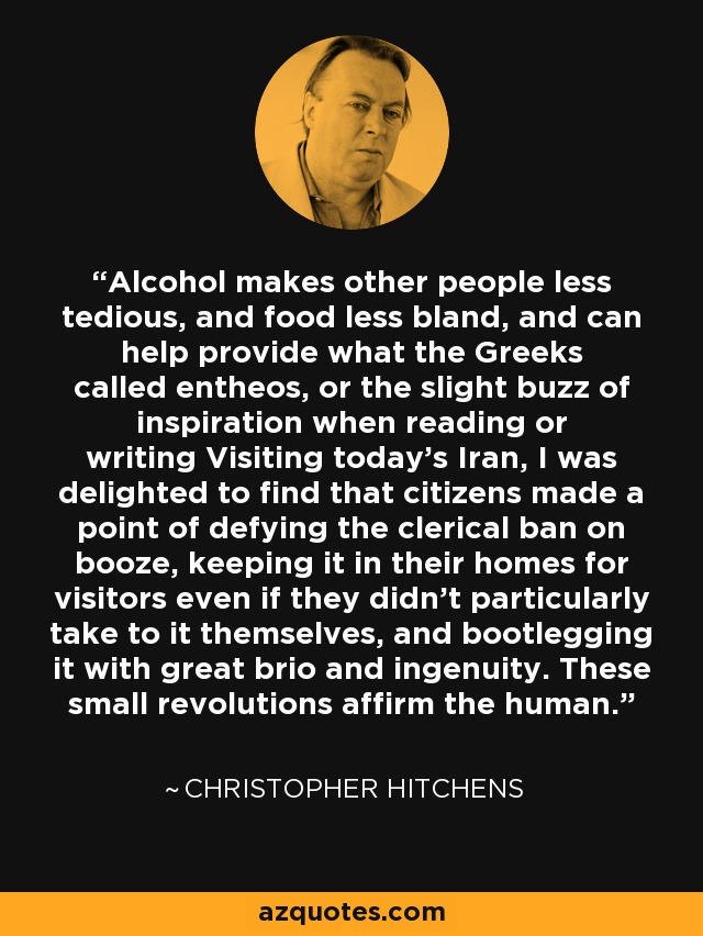 Alcohol makes other people less tedious, and food less bland, and can help provide what the Greeks called entheos, or the slight buzz of inspiration when reading or writing Visiting today's Iran, I was delighted to find that citizens made a point of defying the clerical ban on booze, keeping it in their homes for visitors even if they didn't particularly take to it themselves, and bootlegging it with great brio and ingenuity. These small revolutions affirm the human. - Christopher Hitchens