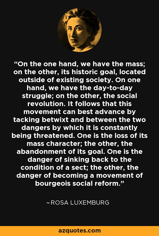 On the one hand, we have the mass; on the other, its historic goal, located outside of existing society. On one hand, we have the day-to-day struggle; on the other, the social revolution. It follows that this movement can best advance by tacking betwixt and between the two dangers by which it is constantly being threatened. One is the loss of its mass character; the other, the abandonment of its goal. One is the danger of sinking back to the condition of a sect; the other, the danger of becoming a movement of bourgeois social reform. - Rosa Luxemburg