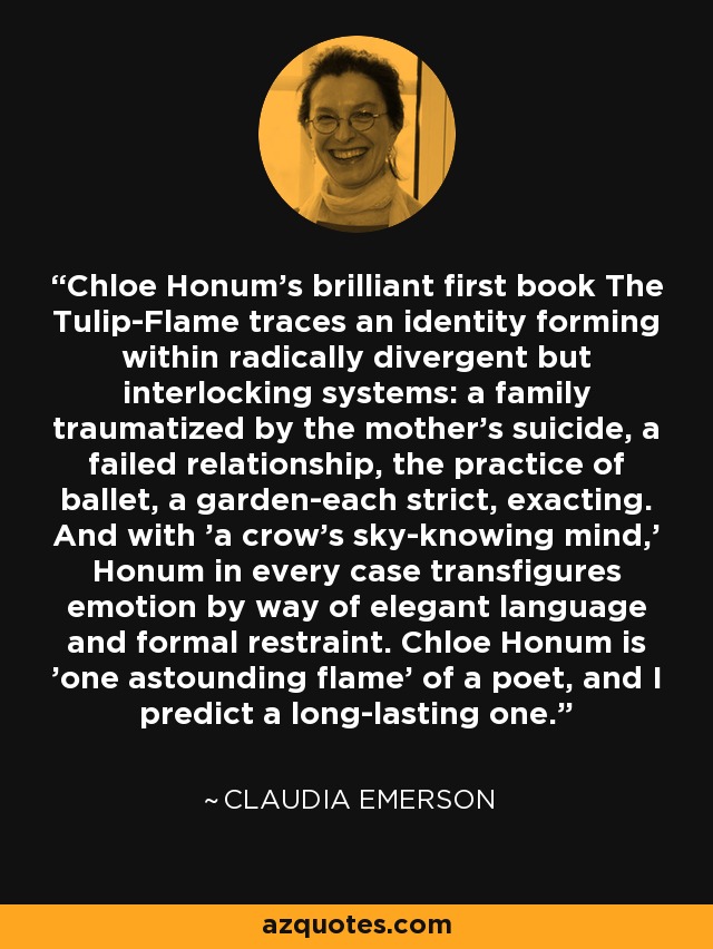 Chloe Honum's brilliant first book The Tulip-Flame traces an identity forming within radically divergent but interlocking systems: a family traumatized by the mother's suicide, a failed relationship, the practice of ballet, a garden-each strict, exacting. And with 'a crow's sky-knowing mind,' Honum in every case transfigures emotion by way of elegant language and formal restraint. Chloe Honum is 'one astounding flame' of a poet, and I predict a long-lasting one. - Claudia Emerson