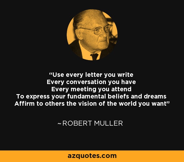 Use every letter you write Every conversation you have Every meeting you attend To express your fundamental beliefs and dreams Affirm to others the vision of the world you want - Robert Muller