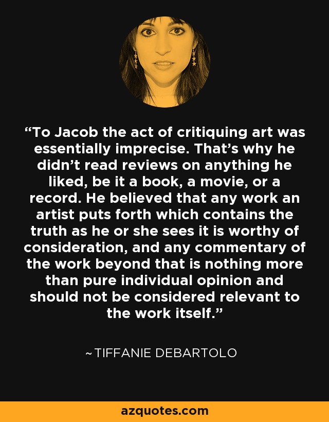 To Jacob the act of critiquing art was essentially imprecise. That's why he didn't read reviews on anything he liked, be it a book, a movie, or a record. He believed that any work an artist puts forth which contains the truth as he or she sees it is worthy of consideration, and any commentary of the work beyond that is nothing more than pure individual opinion and should not be considered relevant to the work itself. - Tiffanie DeBartolo