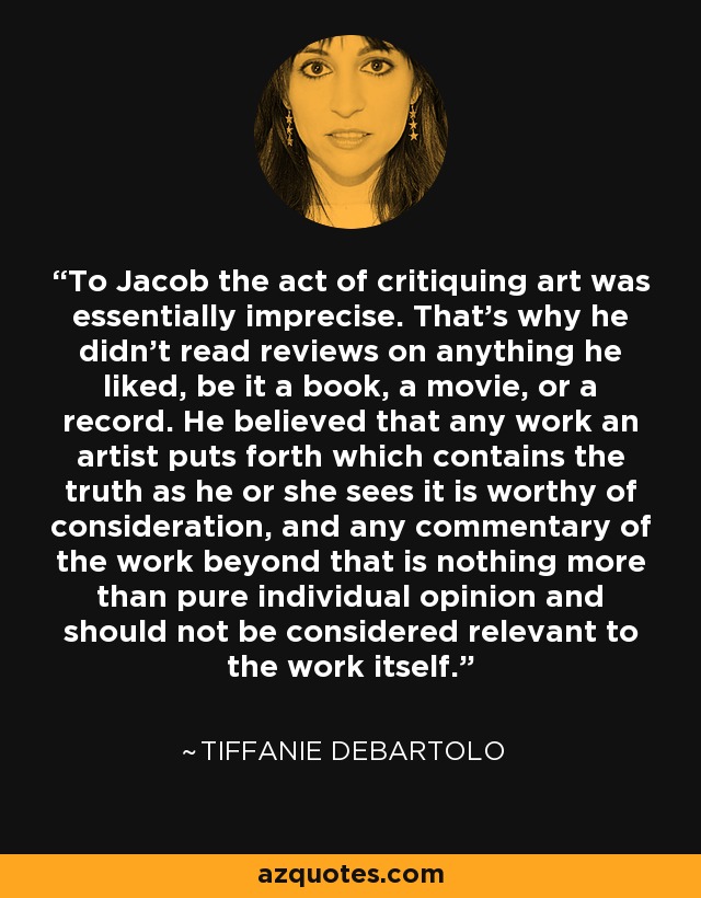 To Jacob the act of critiquing art was essentially imprecise. That's why he didn't read reviews on anything he liked, be it a book, a movie, or a record. He believed that any work an artist puts forth which contains the truth as he or she sees it is worthy of consideration, and any commentary of the work beyond that is nothing more than pure individual opinion and should not be considered relevant to the work itself. - Tiffanie DeBartolo