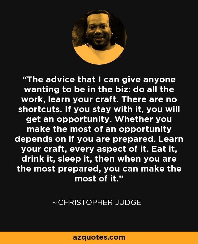 The advice that I can give anyone wanting to be in the biz: do all the work, learn your craft. There are no shortcuts. If you stay with it, you will get an opportunity. Whether you make the most of an opportunity depends on if you are prepared. Learn your craft, every aspect of it. Eat it, drink it, sleep it, then when you are the most prepared, you can make the most of it. - Christopher Judge