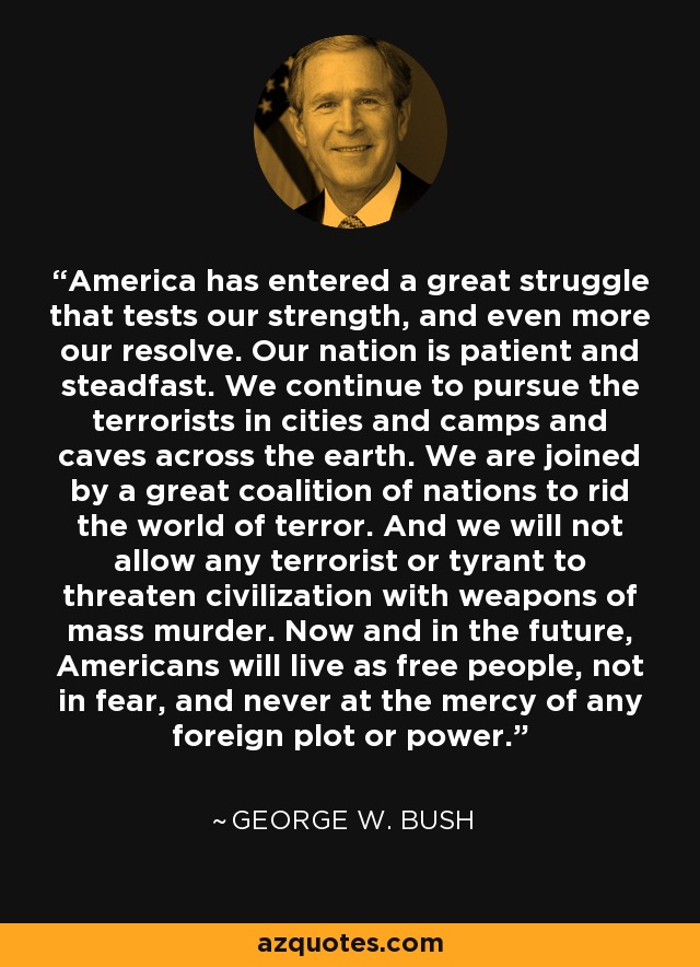 America has entered a great struggle that tests our strength, and even more our resolve. Our nation is patient and steadfast. We continue to pursue the terrorists in cities and camps and caves across the earth. We are joined by a great coalition of nations to rid the world of terror. And we will not allow any terrorist or tyrant to threaten civilization with weapons of mass murder. Now and in the future, Americans will live as free people, not in fear, and never at the mercy of any foreign plot or power. - George W. Bush