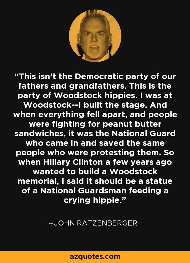 This isn't the Democratic party of our fathers and grandfathers. This is the party of Woodstock hippies. I was at Woodstock--I built the stage. And when everything fell apart, and people were fighting for peanut butter sandwiches, it was the National Guard who came in and saved the same people who were protesting them. So when Hillary Clinton a few years ago wanted to build a Woodstock memorial, I said it should be a statue of a National Guardsman feeding a crying hippie. - John Ratzenberger