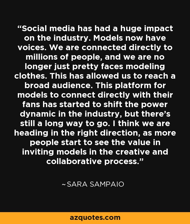 Social media has had a huge impact on the industry. Models now have voices. We are connected directly to millions of people, and we are no longer just pretty faces modeling clothes. This has allowed us to reach a broad audience. This platform for models to connect directly with their fans has started to shift the power dynamic in the industry, but there's still a long way to go. I think we are heading in the right direction, as more people start to see the value in inviting models in the creative and collaborative process. - Sara Sampaio