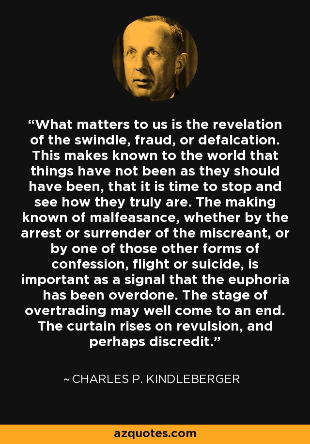 What matters to us is the revelation of the swindle, fraud, or defalcation. This makes known to the world that things have not been as they should have been, that it is time to stop and see how they truly are. The making known of malfeasance, whether by the arrest or surrender of the miscreant, or by one of those other forms of confession, flight or suicide, is important as a signal that the euphoria has been overdone. The stage of overtrading may well come to an end. The curtain rises on revulsion, and perhaps discredit. - Charles P. Kindleberger