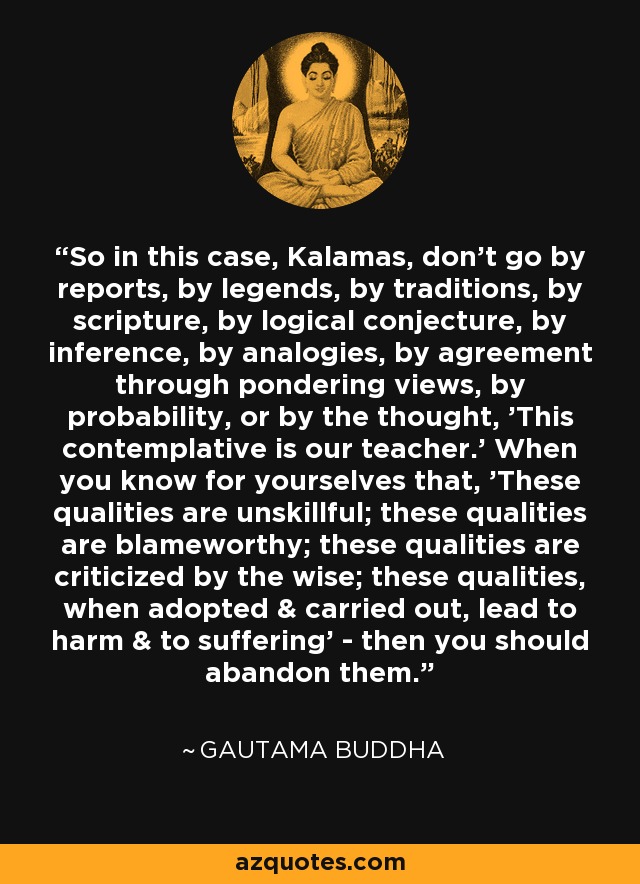 So in this case, Kalamas, don't go by reports, by legends, by traditions, by scripture, by logical conjecture, by inference, by analogies, by agreement through pondering views, by probability, or by the thought, 'This contemplative is our teacher.' When you know for yourselves that, 'These qualities are unskillful; these qualities are blameworthy; these qualities are criticized by the wise; these qualities, when adopted & carried out, lead to harm & to suffering' - then you should abandon them. - Gautama Buddha