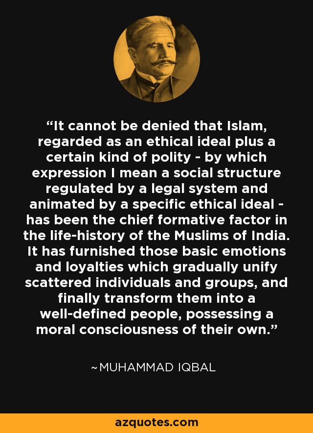 It cannot be denied that Islam, regarded as an ethical ideal plus a certain kind of polity - by which expression I mean a social structure regulated by a legal system and animated by a specific ethical ideal - has been the chief formative factor in the life-history of the Muslims of India. It has furnished those basic emotions and loyalties which gradually unify scattered individuals and groups, and finally transform them into a well-defined people, possessing a moral consciousness of their own. - Muhammad Iqbal