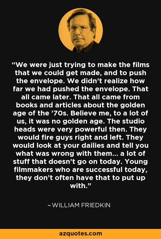 We were just trying to make the films that we could get made, and to push the envelope. We didn't realize how far we had pushed the envelope. That all came later. That all came from books and articles about the golden age of the '70s. Believe me, to a lot of us, it was no golden age. The studio heads were very powerful then. They would fire guys right and left. They would look at your dailies and tell you what was wrong with them... a lot of stuff that doesn't go on today. Young filmmakers who are successful today, they don't often have that to put up with. - William Friedkin