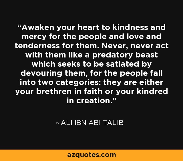 Awaken your heart to kindness and mercy for the people and love and tenderness for them. Never, never act with them like a predatory beast which seeks to be satiated by devouring them, for the people fall into two categories: they are either your brethren in faith or your kindred in creation. - Ali ibn Abi Talib