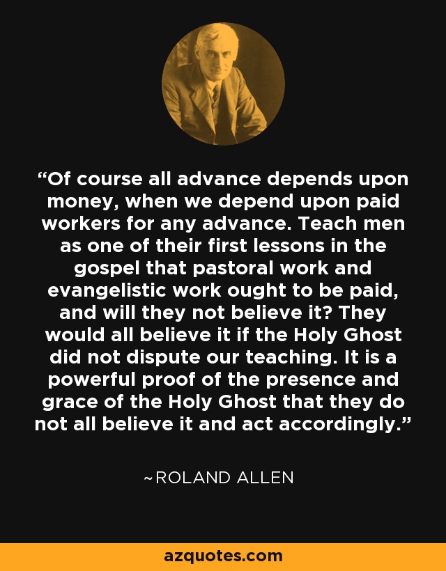 Of course all advance depends upon money, when we depend upon paid workers for any advance. Teach men as one of their first lessons in the gospel that pastoral work and evangelistic work ought to be paid, and will they not believe it? They would all believe it if the Holy Ghost did not dispute our teaching. It is a powerful proof of the presence and grace of the Holy Ghost that they do not all believe it and act accordingly. - Roland Allen