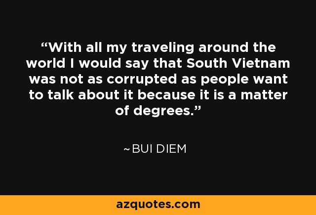 With all my traveling around the world I would say that South Vietnam was not as corrupted as people want to talk about it because it is a matter of degrees. - Bui Diem