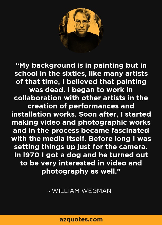 My background is in painting but in school in the sixties, like many artists of that time, I believed that painting was dead. I began to work in collaboration with other artists in the creation of performances and installation works. Soon after, I started making video and photographic works and in the process became fascinated with the media itself. Before long I was setting things up just for the camera. In l970 I got a dog and he turned out to be very interested in video and photography as well. - William Wegman