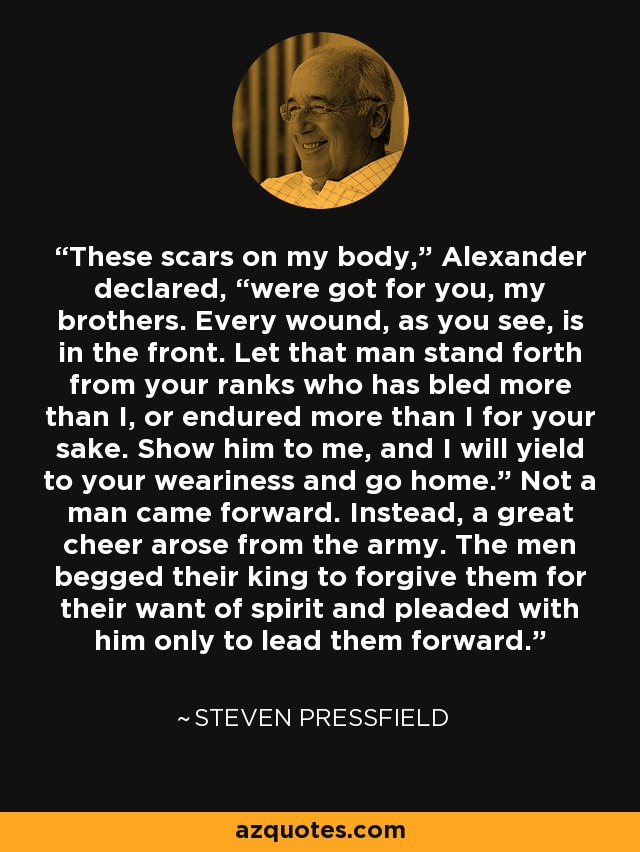 These scars on my body,” Alexander declared, “were got for you, my brothers. Every wound, as you see, is in the front. Let that man stand forth from your ranks who has bled more than I, or endured more than I for your sake. Show him to me, and I will yield to your weariness and go home.” Not a man came forward. Instead, a great cheer arose from the army. The men begged their king to forgive them for their want of spirit and pleaded with him only to lead them forward. - Steven Pressfield