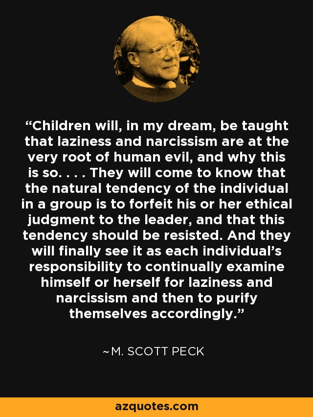 Children will, in my dream, be taught that laziness and narcissism are at the very root of human evil, and why this is so. . . . They will come to know that the natural tendency of the individual in a group is to forfeit his or her ethical judgment to the leader, and that this tendency should be resisted. And they will finally see it as each individual's responsibility to continually examine himself or herself for laziness and narcissism and then to purify themselves accordingly. - M. Scott Peck