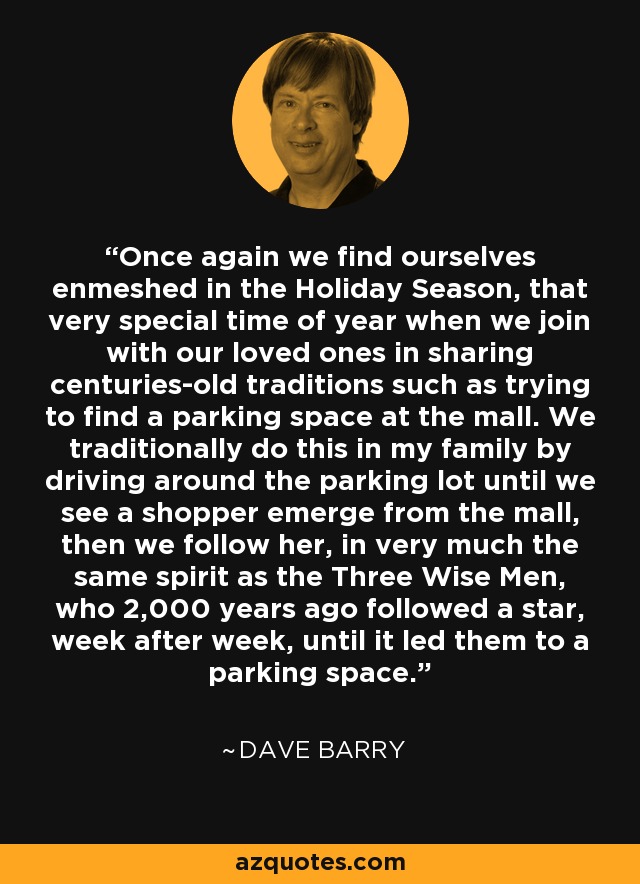 Once again we find ourselves enmeshed in the Holiday Season, that very special time of year when we join with our loved ones in sharing centuries-old traditions such as trying to find a parking space at the mall. We traditionally do this in my family by driving around the parking lot until we see a shopper emerge from the mall, then we follow her, in very much the same spirit as the Three Wise Men, who 2,000 years ago followed a star, week after week, until it led them to a parking space. - Dave Barry