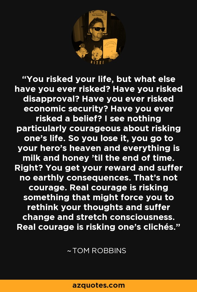 You risked your life, but what else have you ever risked? Have you risked disapproval? Have you ever risked economic security? Have you ever risked a belief? I see nothing particularly courageous about risking one's life. So you lose it, you go to your hero's heaven and everything is milk and honey 'til the end of time. Right? You get your reward and suffer no earthly consequences. That's not courage. Real courage is risking something that might force you to rethink your thoughts and suffer change and stretch consciousness. Real courage is risking one's clichés. - Tom Robbins