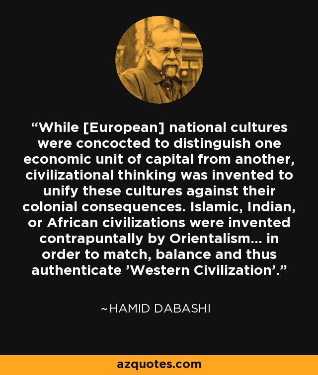 While [European] national cultures were concocted to distinguish one economic unit of capital from another, civilizational thinking was invented to unify these cultures against their colonial consequences. Islamic, Indian, or African civilizations were invented contrapuntally by Orientalism... in order to match, balance and thus authenticate 'Western Civilization'. - Hamid Dabashi